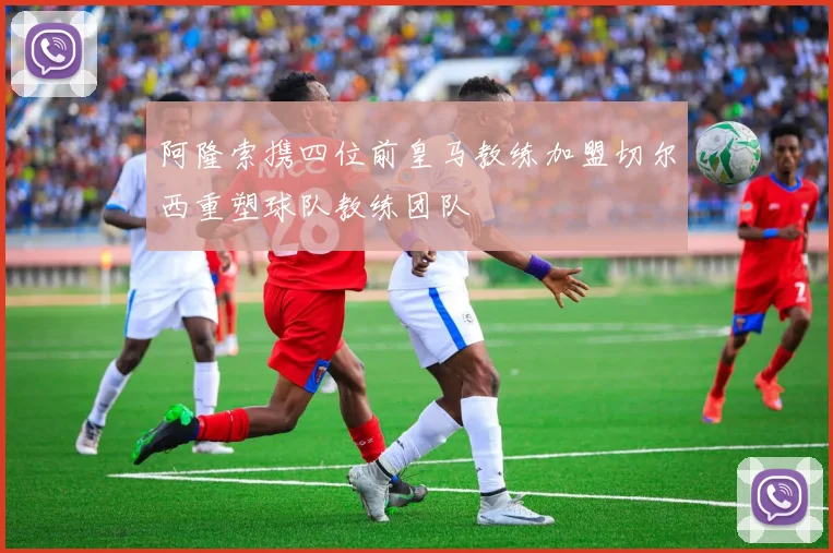 阿隆索携四位前皇马教练加盟切尔西重塑球队教练团队