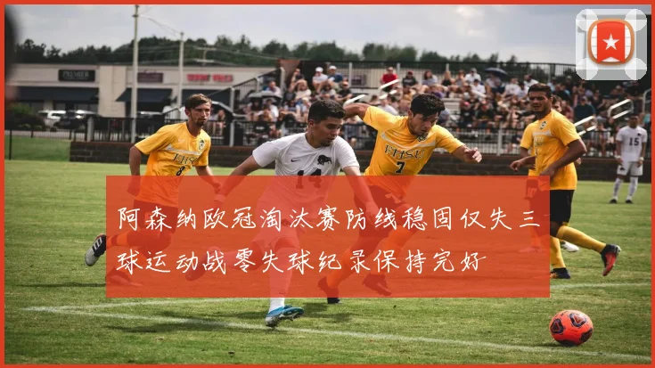 阿森纳欧冠淘汰赛防线稳固仅失三球运动战零失球纪录保持完好