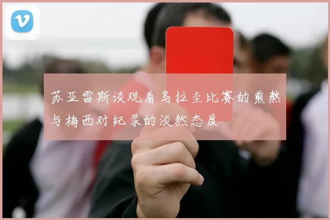 苏亚雷斯谈观看乌拉圭比赛的煎熬与梅西对纪录的淡然态度