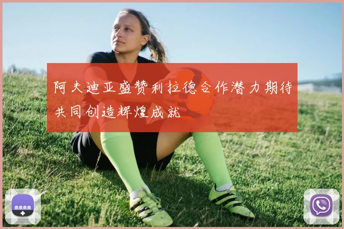 阿夫迪亚盛赞利拉德合作潜力期待共同创造辉煌成就