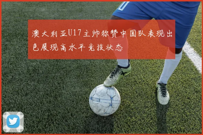 澳大利亚U17主帅称赞中国队表现出色展现高水平竞技状态