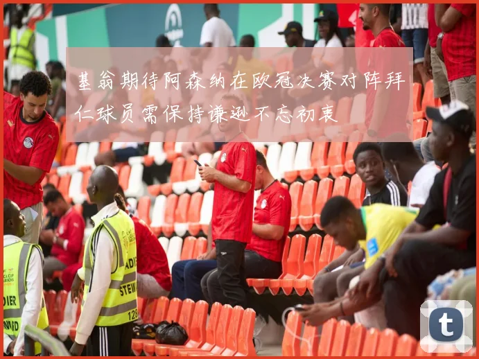 基翁期待阿森纳在欧冠决赛对阵拜仁球员需保持谦逊不忘初衷