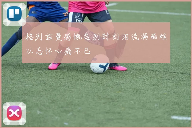 格列兹曼感慨告别时刻泪流满面难以忘怀心痛不已
